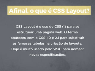 Aﬁnal, o que é CSS Layout?
CSS Layout é o uso de CSS (!) para se
estruturar uma página web. O termo
apareceu com o CSS 1.0 e 2.1 para substituir
as famosas tabelas na criação de layouts.
Hoje é muito usado pelo W3C para nomear
novas especiﬁcações.
 