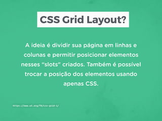 CSS Grid Layout?
A ideia é dividir sua página em linhas e
colunas e permitir posicionar elementos
nesses “slots" criados. Também é possível
trocar a posição dos elementos usando
apenas CSS.
https://www.w3.org/TR/css-grid-1/
 