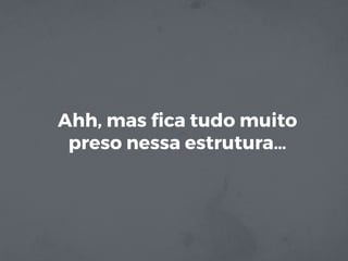 Ahh, mas ﬁca tudo muito
preso nessa estrutura…
 