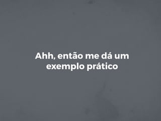 Ahh, então me dá um
exemplo prático
 