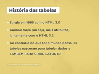 História das tabelas
•Surgiu em 1995 com o HTML 3.0
•Ganhou força (ou seja, mais atributos)
juntamente com o HTML 3.2
•Ao contrário do que todo mundo pensa, as
tabelas nasceram para tabular dados e
TAMBÉM PARA CRIAR LAYOUTS!
https://www.w3.org/TR/REC-html32#table
 