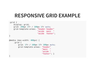 RESPONSIVE GRID EXAMPLE
.grid {
display: grid;
grid: 200px 1fr / 100px 1fr auto;
grid-template-areas: "header header"
"aside main "
"aside footer";
}
@media (max-width: 400px) {
.grid {
grid: 1fr / 100px 1fr 100px auto;
grid-template-areas: "header"
"main "
"aside "
"footer"; }
}
 