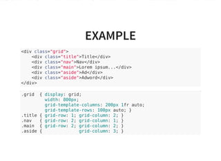 EXAMPLE
<div class="grid">
<div class="title">Title</div>
<div class="nav">Nav</div>
<div class="main">Lorem ipsum...</div>
<div class="aside">Ad</div>
<div class="aside">Adword</div>
</div>
.grid { display: grid;
width: 800px;
grid-template-columns: 200px 1fr auto;
grid-template-rows: 100px auto; }
.title { grid-row: 1; grid-column: 2; }
.nav { grid-row: 2; grid-column: 1; }
.main { grid-row: 2; grid-column: 2; }
.aside { grid-column: 3; }
 
