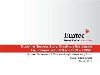 Customer Success Story: Creating a Sustainable
Environment with HFM and DRM – KCP&L
Hyperion Performance & Business Analytics Networking Event
Russ Rogers, Emtec
May 8, 2013
 