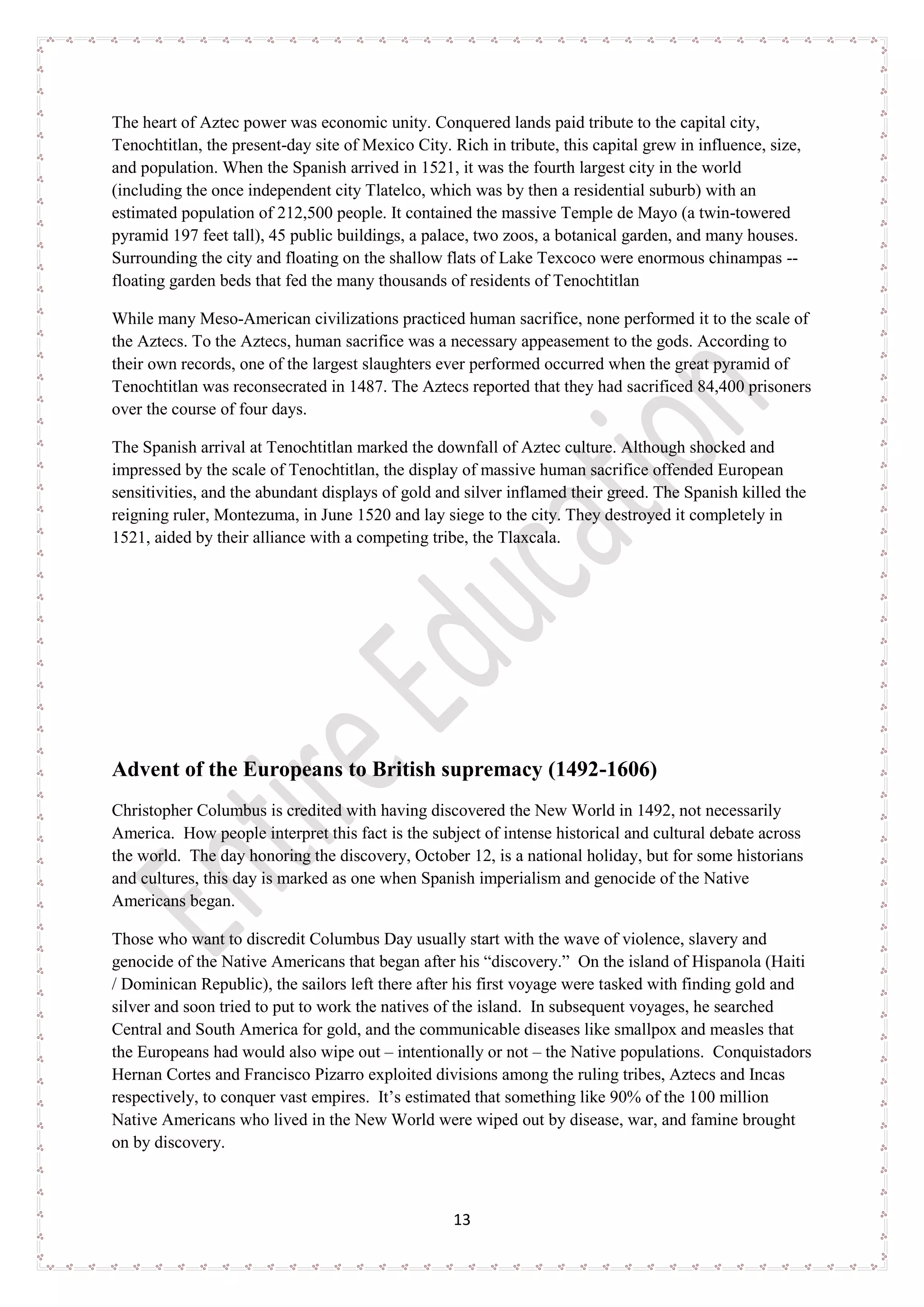 13
The heart of Aztec power was economic unity. Conquered lands paid tribute to the capital city,
Tenochtitlan, the present-day site of Mexico City. Rich in tribute, this capital grew in influence, size,
and population. When the Spanish arrived in 1521, it was the fourth largest city in the world
(including the once independent city Tlatelco, which was by then a residential suburb) with an
estimated population of 212,500 people. It contained the massive Temple de Mayo (a twin-towered
pyramid 197 feet tall), 45 public buildings, a palace, two zoos, a botanical garden, and many houses.
Surrounding the city and floating on the shallow flats of Lake Texcoco were enormous chinampas --
floating garden beds that fed the many thousands of residents of Tenochtitlan
While many Meso-American civilizations practiced human sacrifice, none performed it to the scale of
the Aztecs. To the Aztecs, human sacrifice was a necessary appeasement to the gods. According to
their own records, one of the largest slaughters ever performed occurred when the great pyramid of
Tenochtitlan was reconsecrated in 1487. The Aztecs reported that they had sacrificed 84,400 prisoners
over the course of four days.
The Spanish arrival at Tenochtitlan marked the downfall of Aztec culture. Although shocked and
impressed by the scale of Tenochtitlan, the display of massive human sacrifice offended European
sensitivities, and the abundant displays of gold and silver inflamed their greed. The Spanish killed the
reigning ruler, Montezuma, in June 1520 and lay siege to the city. They destroyed it completely in
1521, aided by their alliance with a competing tribe, the Tlaxcala.
Advent of the Europeans to British supremacy (1492-1606)
Christopher Columbus is credited with having discovered the New World in 1492, not necessarily
America. How people interpret this fact is the subject of intense historical and cultural debate across
the world. The day honoring the discovery, October 12, is a national holiday, but for some historians
and cultures, this day is marked as one when Spanish imperialism and genocide of the Native
Americans began.
Those who want to discredit Columbus Day usually start with the wave of violence, slavery and
genocide of the Native Americans that began after his “discovery.” On the island of Hispanola (Haiti
/ Dominican Republic), the sailors left there after his first voyage were tasked with finding gold and
silver and soon tried to put to work the natives of the island. In subsequent voyages, he searched
Central and South America for gold, and the communicable diseases like smallpox and measles that
the Europeans had would also wipe out – intentionally or not – the Native populations. Conquistadors
Hernan Cortes and Francisco Pizarro exploited divisions among the ruling tribes, Aztecs and Incas
respectively, to conquer vast empires. It’s estimated that something like 90% of the 100 million
Native Americans who lived in the New World were wiped out by disease, war, and famine brought
on by discovery.
 
