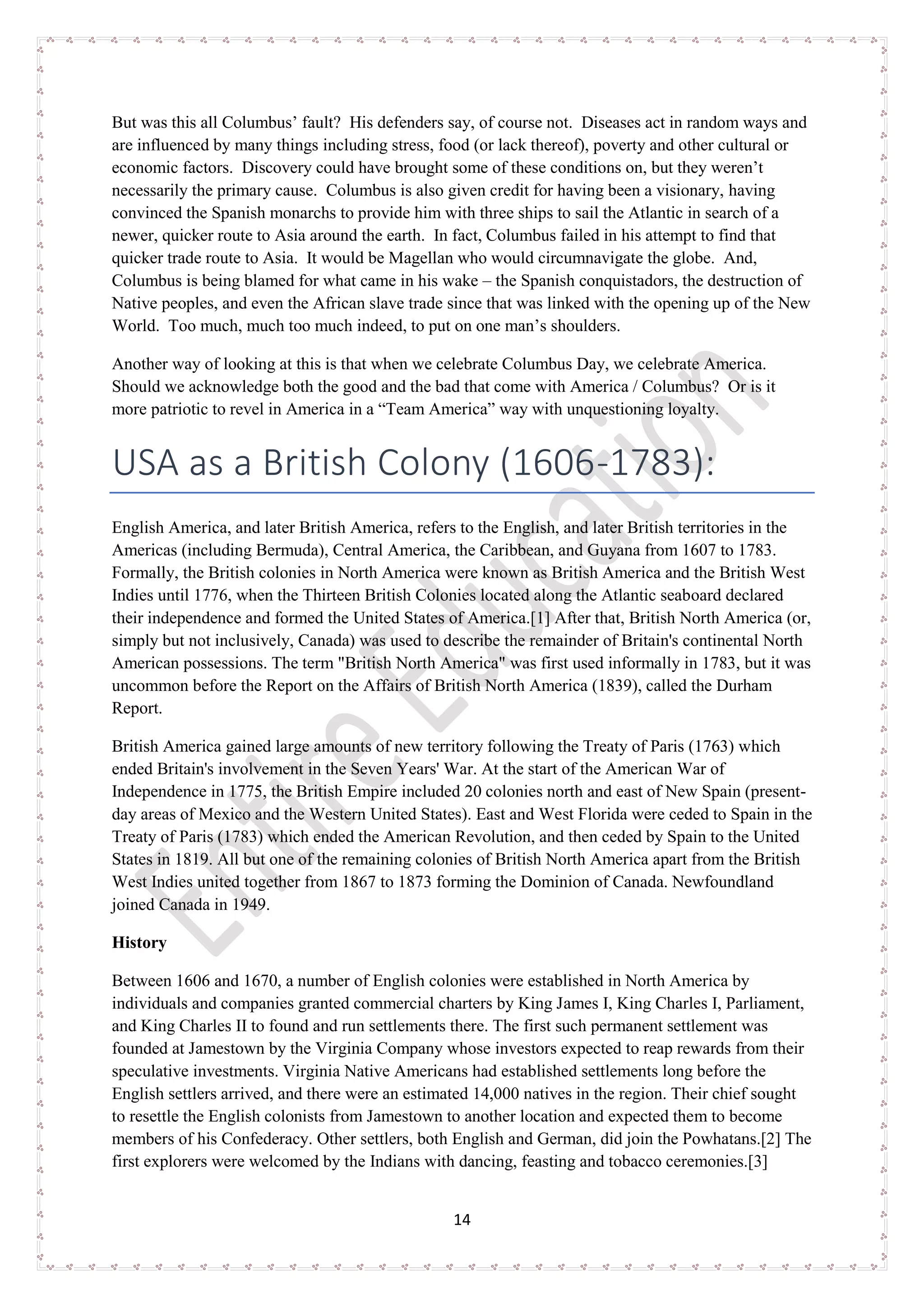 14
But was this all Columbus’ fault? His defenders say, of course not. Diseases act in random ways and
are influenced by many things including stress, food (or lack thereof), poverty and other cultural or
economic factors. Discovery could have brought some of these conditions on, but they weren’t
necessarily the primary cause. Columbus is also given credit for having been a visionary, having
convinced the Spanish monarchs to provide him with three ships to sail the Atlantic in search of a
newer, quicker route to Asia around the earth. In fact, Columbus failed in his attempt to find that
quicker trade route to Asia. It would be Magellan who would circumnavigate the globe. And,
Columbus is being blamed for what came in his wake – the Spanish conquistadors, the destruction of
Native peoples, and even the African slave trade since that was linked with the opening up of the New
World. Too much, much too much indeed, to put on one man’s shoulders.
Another way of looking at this is that when we celebrate Columbus Day, we celebrate America.
Should we acknowledge both the good and the bad that come with America / Columbus? Or is it
more patriotic to revel in America in a “Team America” way with unquestioning loyalty.
USA as a British Colony (1606-1783):
English America, and later British America, refers to the English, and later British territories in the
Americas (including Bermuda), Central America, the Caribbean, and Guyana from 1607 to 1783.
Formally, the British colonies in North America were known as British America and the British West
Indies until 1776, when the Thirteen British Colonies located along the Atlantic seaboard declared
their independence and formed the United States of America.[1] After that, British North America (or,
simply but not inclusively, Canada) was used to describe the remainder of Britain's continental North
American possessions. The term "British North America" was first used informally in 1783, but it was
uncommon before the Report on the Affairs of British North America (1839), called the Durham
Report.
British America gained large amounts of new territory following the Treaty of Paris (1763) which
ended Britain's involvement in the Seven Years' War. At the start of the American War of
Independence in 1775, the British Empire included 20 colonies north and east of New Spain (present-
day areas of Mexico and the Western United States). East and West Florida were ceded to Spain in the
Treaty of Paris (1783) which ended the American Revolution, and then ceded by Spain to the United
States in 1819. All but one of the remaining colonies of British North America apart from the British
West Indies united together from 1867 to 1873 forming the Dominion of Canada. Newfoundland
joined Canada in 1949.
History
Between 1606 and 1670, a number of English colonies were established in North America by
individuals and companies granted commercial charters by King James I, King Charles I, Parliament,
and King Charles II to found and run settlements there. The first such permanent settlement was
founded at Jamestown by the Virginia Company whose investors expected to reap rewards from their
speculative investments. Virginia Native Americans had established settlements long before the
English settlers arrived, and there were an estimated 14,000 natives in the region. Their chief sought
to resettle the English colonists from Jamestown to another location and expected them to become
members of his Confederacy. Other settlers, both English and German, did join the Powhatans.[2] The
first explorers were welcomed by the Indians with dancing, feasting and tobacco ceremonies.[3]
 
