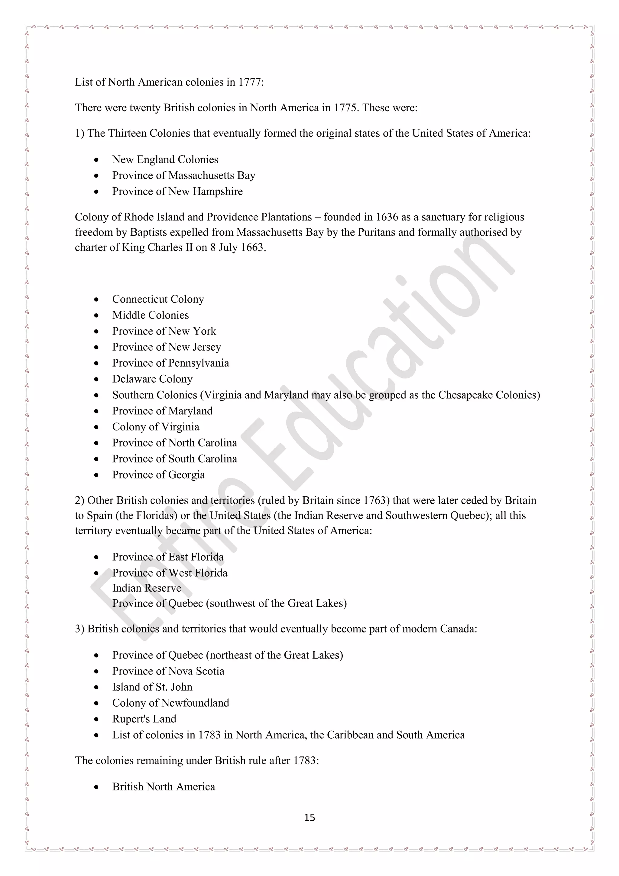 15
List of North American colonies in 1777:
There were twenty British colonies in North America in 1775. These were:
1) The Thirteen Colonies that eventually formed the original states of the United States of America:
• New England Colonies
• Province of Massachusetts Bay
• Province of New Hampshire
Colony of Rhode Island and Providence Plantations – founded in 1636 as a sanctuary for religious
freedom by Baptists expelled from Massachusetts Bay by the Puritans and formally authorised by
charter of King Charles II on 8 July 1663.
• Connecticut Colony
• Middle Colonies
• Province of New York
• Province of New Jersey
• Province of Pennsylvania
• Delaware Colony
• Southern Colonies (Virginia and Maryland may also be grouped as the Chesapeake Colonies)
• Province of Maryland
• Colony of Virginia
• Province of North Carolina
• Province of South Carolina
• Province of Georgia
2) Other British colonies and territories (ruled by Britain since 1763) that were later ceded by Britain
to Spain (the Floridas) or the United States (the Indian Reserve and Southwestern Quebec); all this
territory eventually became part of the United States of America:
• Province of East Florida
• Province of West Florida
Indian Reserve
Province of Quebec (southwest of the Great Lakes)
3) British colonies and territories that would eventually become part of modern Canada:
• Province of Quebec (northeast of the Great Lakes)
• Province of Nova Scotia
• Island of St. John
• Colony of Newfoundland
• Rupert's Land
• List of colonies in 1783 in North America, the Caribbean and South America
The colonies remaining under British rule after 1783:
• British North America
 