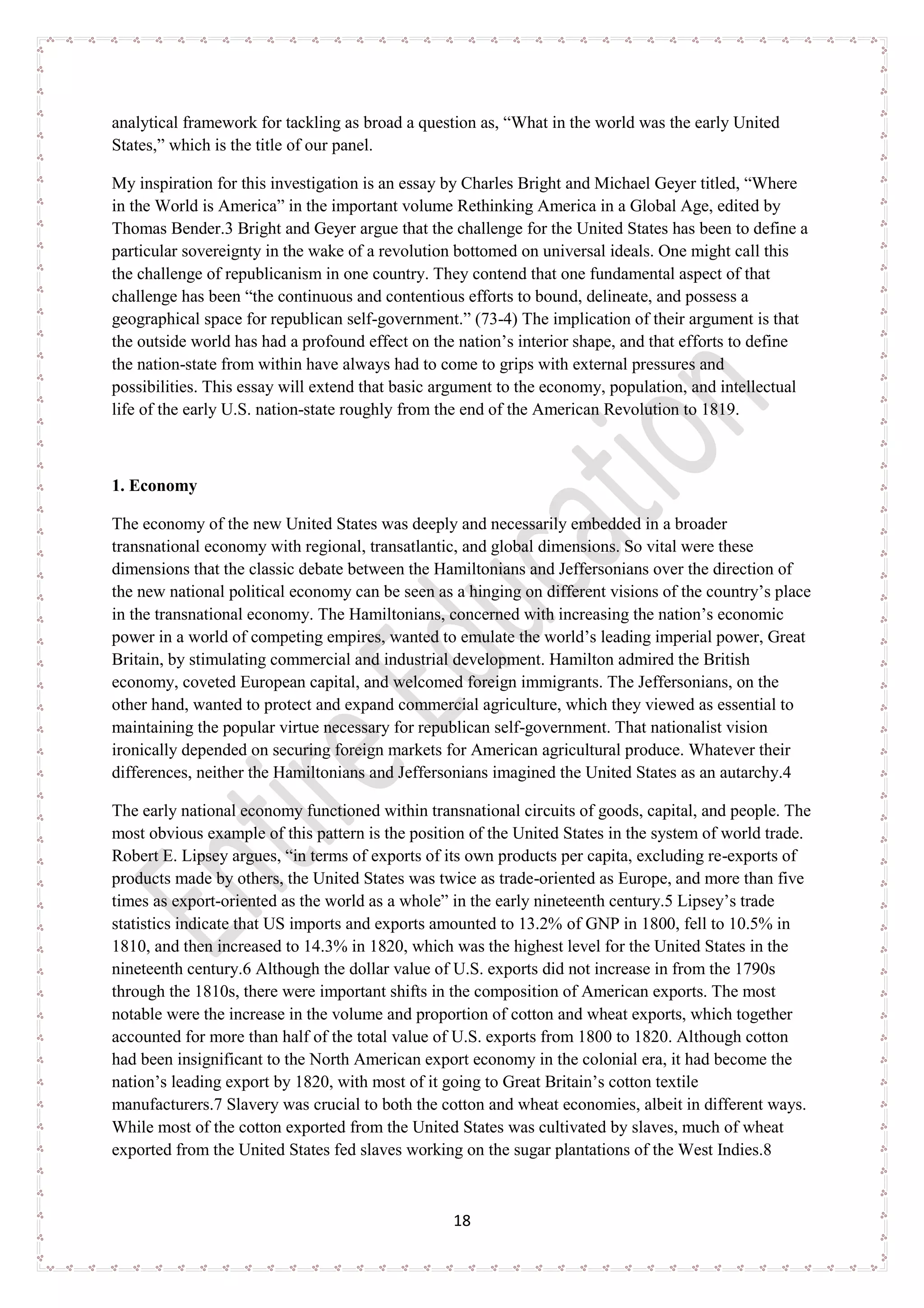 18
analytical framework for tackling as broad a question as, “What in the world was the early United
States,” which is the title of our panel.
My inspiration for this investigation is an essay by Charles Bright and Michael Geyer titled, “Where
in the World is America” in the important volume Rethinking America in a Global Age, edited by
Thomas Bender.3 Bright and Geyer argue that the challenge for the United States has been to define a
particular sovereignty in the wake of a revolution bottomed on universal ideals. One might call this
the challenge of republicanism in one country. They contend that one fundamental aspect of that
challenge has been “the continuous and contentious efforts to bound, delineate, and possess a
geographical space for republican self-government.” (73-4) The implication of their argument is that
the outside world has had a profound effect on the nation’s interior shape, and that efforts to define
the nation-state from within have always had to come to grips with external pressures and
possibilities. This essay will extend that basic argument to the economy, population, and intellectual
life of the early U.S. nation-state roughly from the end of the American Revolution to 1819.
1. Economy
The economy of the new United States was deeply and necessarily embedded in a broader
transnational economy with regional, transatlantic, and global dimensions. So vital were these
dimensions that the classic debate between the Hamiltonians and Jeffersonians over the direction of
the new national political economy can be seen as a hinging on different visions of the country’s place
in the transnational economy. The Hamiltonians, concerned with increasing the nation’s economic
power in a world of competing empires, wanted to emulate the world’s leading imperial power, Great
Britain, by stimulating commercial and industrial development. Hamilton admired the British
economy, coveted European capital, and welcomed foreign immigrants. The Jeffersonians, on the
other hand, wanted to protect and expand commercial agriculture, which they viewed as essential to
maintaining the popular virtue necessary for republican self-government. That nationalist vision
ironically depended on securing foreign markets for American agricultural produce. Whatever their
differences, neither the Hamiltonians and Jeffersonians imagined the United States as an autarchy.4
The early national economy functioned within transnational circuits of goods, capital, and people. The
most obvious example of this pattern is the position of the United States in the system of world trade.
Robert E. Lipsey argues, “in terms of exports of its own products per capita, excluding re-exports of
products made by others, the United States was twice as trade-oriented as Europe, and more than five
times as export-oriented as the world as a whole” in the early nineteenth century.5 Lipsey’s trade
statistics indicate that US imports and exports amounted to 13.2% of GNP in 1800, fell to 10.5% in
1810, and then increased to 14.3% in 1820, which was the highest level for the United States in the
nineteenth century.6 Although the dollar value of U.S. exports did not increase in from the 1790s
through the 1810s, there were important shifts in the composition of American exports. The most
notable were the increase in the volume and proportion of cotton and wheat exports, which together
accounted for more than half of the total value of U.S. exports from 1800 to 1820. Although cotton
had been insignificant to the North American export economy in the colonial era, it had become the
nation’s leading export by 1820, with most of it going to Great Britain’s cotton textile
manufacturers.7 Slavery was crucial to both the cotton and wheat economies, albeit in different ways.
While most of the cotton exported from the United States was cultivated by slaves, much of wheat
exported from the United States fed slaves working on the sugar plantations of the West Indies.8
 