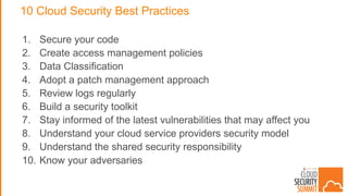10 Cloud Security Best Practices
1. Secure your code
2. Create access management policies
3. Data Classification
4. Adopt a patch management approach
5. Review logs regularly
6. Build a security toolkit
7. Stay informed of the latest vulnerabilities that may affect you
8. Understand your cloud service providers security model
9. Understand the shared security responsibility
10. Know your adversaries
 