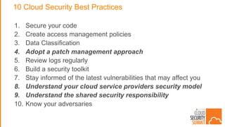 10 Cloud Security Best Practices
1. Secure your code
2. Create access management policies
3. Data Classification
4. Adopt a patch management approach
5. Review logs regularly
6. Build a security toolkit
7. Stay informed of the latest vulnerabilities that may affect you
8. Understand your cloud service providers security model
9. Understand the shared security responsibility
10. Know your adversaries
 