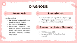 Anamnesis
Gambaran Klinis :
● Perdarahan tanpa nyeri mulai
usia kehamilan 22 minggu
● Darah warna merah segar
● Perdarahan pertama (first
bleeding) biasanya tidak banyak,
tetapi perdarahan berikutnya
(recurrent bleeding) biasanya
lebih banyak.
● Pemeriksaan Luar : Bagian terendah janin tinggi
(floating), sering dijumpai kelainan letak janin.
● Inspekulo : darah berasal dari OUE
● Tidak Langsung : USG
● Langsung : PDMO (Periksa Dalam Meja
Operasi)
DIAGNOSIS
Pemeriksaan
Penentuan Letak Plasenta
 