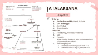 1.
Ekspekta
tif Kriteria:
a. Perdarahan sedikit, Hb >8, KU baik
b. UK < 37 minggu
c. Janin hidup
d. Belum inpartu
Tindakan:
a. Tirah baring, mobilisasi bertahap
b. USG
c. Tokolitik
MgSO4 (loading dose 4 gr IV bolus, maintenance inf IV
1gr/jam sampai lahir/24 jam)
a. Pematangan paru
i. Dexamethasone: 6 mg/12 jam IV/IM → 4x
ii. Betamethasone: 12 mg/24 jam IV/IM → 2x
TATALAKSANA
 