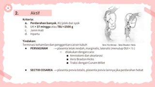 2. Aktif
Kriteria:
a. Perdarahan banyak, KU jelek dan syok
b. UK > 37 minggu atau TBJ >2500 g
c. Janin mati
d. Inpartu
Tindakan:
Terminasi kehamilan dan penggantian cairan tubuh
● PERVAGINAM → plasenta letak rendah, marginalis, lateralis (menutup OUI < ½ )
○ dilakukan dengan cara:
■ Amniotomi dan akselarasi
■ Versi Braxton Hicks
■ Traksi dengan Cunam Willet
● SECTIO CESAREA → plasenta previa totalis, plasenta previa lainnya jika perdarahan hebat
 