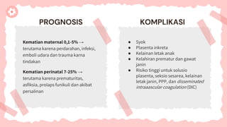 PROGNOSIS
Kematian maternal 0,1-5% →
terutama karena perdarahan, infeksi,
emboli udara dan trauma karna
tindakan
Kematian perinatal 7-25% →
terutama karena prematuritas,
asfiksia, prolaps funikuli dan akibat
persalinan
KOMPLIKASI
● Syok
● Plasenta inkreta
● Kelainan letak anak
● Kelahiran prematur dan gawat
janin
● Risiko tinggi untuk solusio
plasenta, seksio sesarea, kelainan
letak janin, PPP, dan disseminated
intraaascular coagulation (DIC)
 