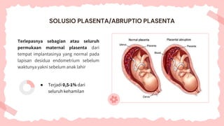 Terlepasnya sebagian atau seluruh
permukaan maternal plasenta dari
tempat implantasinya yang normal pada
lapisan desidua endometrium sebelum
waktunya yakni sebelum anak lahir
● Terjadi 0,5-1% dari
seluruh kehamilan
SOLUSIO PLASENTA/ABRUPTIO PLASENTA
 