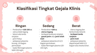 Ringan Sedang
- Perdarahan <100-200 cc
- uterus tidak tegang
- belum ada tanda
renjatan
- janin hidup
- pelepasan plasenta
kurang 1/6 bagian
permukaan
- kadar fibrinogen plasma
lebih 150 mg%.
Berat
- Perdarahan >200 cc
- uterus tegang
- terdapat tanda pre renjatan
- gawat janin atau janin telah
mati
- pelepasan plasenta 1/4-2/3
bagian permukaan
- kadar fibrinogen plasma 120-
150 mg%.
- Uterus tegang dan
berkontraksi tetanik
- terdapat tanda
renjatan
- janin mati
- pelepasan plasenta
dapat terjadi lebih 2/3
bagian atau keseluruhan.
Klasifikasi Tingkat Gejala Klinis
 