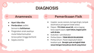 Anamnesis
● Nyeri tiba-tiba
● Perdarahan sedikit
berwarna kehitaman
● Pergerakan anak awalnya
mulai hebat kemudian
terasa pelan hingga berhenti
● Gejala anemia
● Inspeksi : pucat, sianosis, keringat dingin, tampak
darah keluar pervaginam (tidak selalu)
● Palpasi : TFU tidak sesuai UK, uterus tegang
keras seperti papan, nyeri tekan, bagian janin
sulit diraba
● Auskultasi : sulit dilakukan
● Periksa Dalam : TIDAK BOLEH DILAKUKAN
● Periksa Umum : Pasien dapat jatuh dalam
keadaan syok. Derajat syok seringkali tidak
sesuai dengan banyaknya darah yang keluar
DIAGNOSIS
Pemeriksaan Fisik
 
