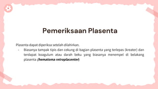 Plasenta dapat diperiksa setelah dilahirkan.
- Biasanya tampak tipis dan cekung di bagian plasenta yang terlepas (kreater) dan
terdapat koagulum atau darah beku yang biasanya menempel di belakang
plasenta (hematoma retroplacenter)
Pemeriksaan Plasenta
 