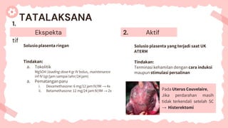 1.
Ekspekta
tif
Solusio plasenta ringan
Tindakan:
a. Tokolitik
MgSO4 (loading dose 4 gr IV bolus, maintenance
inf IV 1gr/jam sampai lahir/24 jam)
a. Pematangan paru
i. Dexamethasone: 6 mg/12 jam IV/IM → 4x
ii. Betamethasone: 12 mg/24 jam IV/IM → 2x
TATALAKSANA
2. Aktif
Solusio plasenta yang terjadi saat UK
ATERM
Tindakan:
Terminasi kehamilan dengan cara induksi
maupun stimulasi persalinan
Pada Uterus Couvelaire,
Jika perdarahan masih
tidak terkendali setelah SC
→ Histerektomi
 