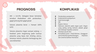 PROGNOSIS
AKI → 0,5-5%. Sebagian besar kematian
tersebut disebabkan oleh perdarahan,
gagal jantung dan gagal ginjal
Solusio plasenta berat → Hampir 100%
IUFD
Solusio plasenta ringan sampai sedang →
keadaan janin tergantung pada luasnya
plasenta yang lepas dari dinding uterus,
lamanya solusio plasenta berlangsung dan
usia kehamilan
KOMPLIKASI
● Perdarahan postpartum
● Endometritis postpartum
● Syok hemoragik
● DIC
● Ruptur Uterus
● Nekrosis iskemik pada organ jauh. Organ
yang paling sering terkena adalah ginjal
dan kelenjar hipofisis anterior
● Ketuban pecah dini
● Komplikasi janin : Fetal distress , Gangguan
pertumbuhan/perkembangan, Hipoksia
dan anemia bahkan Kematian
 
