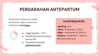 KLASIFIKASI RCOG
-Spotting : Flek
-Minor : Perdarahan < 50 mL
-Major : Perdarahan 50-1000 mL
-Massive : Perdarahan > 1000 mL
dan/atau tanda syok
PERDARAHAN ANTEPARTUM
Perdarahan antepartum adalah
perdarahan vagina setelah usia
kehamilan >20 minggu
● Angka kejadian : 3-5%
● 500.000 kematian ibu/tahun
karena PAP
● Penyebab terbanyak :
plasenta previa
 