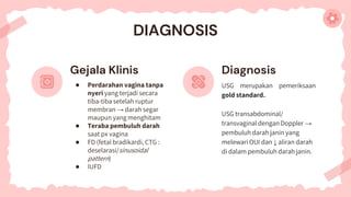 DIAGNOSIS
Diagnosis
USG merupakan pemeriksaan
gold standard.
USG transabdominal/
transvaginal dengan Doppler →
pembuluh darah janin yang
melewari OUI dan ↓ aliran darah
di dalam pembuluh darah janin.
Gejala Klinis
● Perdarahan vagina tanpa
nyeri yang terjadi secara
tiba-tiba setelah ruptur
membran → darah segar
maupun yang menghitam
● Teraba pembuluh darah
saat px vagina
● FD (fetal bradikardi, CTG :
deselarasi/sinusoidal
pattern)
● IUFD
 