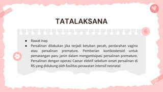 ● Rawat inap
● Persalinan dilakukan jika terjadi ketuban pecah, perdarahan vagina
atau persalinan premature. Pemberian kortikosteroid untuk
pematangan paru janin dalam mengantisipasi persalinan premature.
Persalinan dengan operasi Caesar elektif sebelum onset persalinan di
RS yang didukung oleh fasilitas perawatan intensif neonatal
TATALAKSANA
 