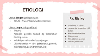 ETIOLOGI
Uterus dengan Jaringan Parut
- TOLAC (Trial of Labour after Cesarean)
Uterus tanpa Jaringan Parut
- Trauma
- Kelainan genetik terkait dg kelemahan
dinding rahim
- Induksi persalinan berkepanjangan
- Distensi uterus >> (DM gestasional, gemelli,
makrosomia, polihidramnion, dll)
● Usia ibu ≥ 35 tahun
● Jarak antar kehamilan < 16
bulan
● Kehamilan Postterm
● Makrosomia
● Riw. abortus spontan
● Induksi persalinan
Fx. Risiko
 