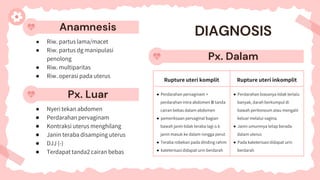 Anamnesis
● Riw. partus lama/macet
● Riw. partus dg manipulasi
penolong
● Riw. multiparitas
● Riw. operasi pada uterus
DIAGNOSIS
Px. Dalam
Px. Luar
● Nyeri tekan abdomen
● Perdarahan pervaginam
● Kontraksi uterus menghilang
● Janin teraba disamping uterus
● DJJ (-)
● Terdapat tanda2 cairan bebas
Rupture uteri komplit Rupture uteri inkomplit
● Perdarahan pervaginam +
perdarahan intra abdomen 🡪 tanda
cairan bebas dalam abdomen
● pemeriksaan pervaginal bagian
bawah janin tidak teraba lagi o.k
janin masuk ke dalam rongga perut
● Teraba robekan pada dinding rahim
● kateterisasi didapat urin berdarah
● Perdarahan biasanya tidak terlalu
banyak, darah berkumpul di
bawah peritoneum atau mengalir
keluar melalui vagina.
● Janin umumnya tetap berada
dalam uterus
● Pada kateterisasi didapat urin
berdarah
 
