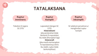 Ruptur
Imminens
Ruptur
Inkomplit
TATALAKSANA
Tokolisis IV segera
SC CITO
SC sebelum persalinan u/
menghindari ruptur
komplit
Ruptur
Komplit
Laparatomi dengan SC
CITO
Histerektomi
(jika perdarahan tidak
berhenti/ fx reproduksi
ibu tidak diharapkan lagi)
Histerorafi
(jika masih merharapkan
fx reproduksinya, klinis
ibu stabil, ruptur tidak
berkomplikasi)
 