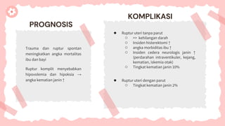 PROGNOSIS
Trauma dan ruptur spontan
meningkatkan angka mortalitas
ibu dan bayi
Ruptur komplit menyebabkan
hipovolemia dan hipoksia →
angka kematian janin ↑
KOMPLIKASI
● Ruptur uteri tanpa parut
○ >> kehilangan darah
○ Insiden histerektomi ↑
○ angka morbiditas ibu ↑
○ Insiden cedera neurologis janin ↑
(perdarahan intraventikuler, kejang,
kematian, iskemia otak)
○ Tingkat kematian janin 10%
● Ruptur uteri dengan parut
○ Tingkat kematian janin 2%
 