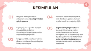 Penyebab utama perdarahan
antepartum yaitu plasenta previa dan
solusio plasenta
04
KESIMPULAN
01
03 Penggunaan USG pada kasus kelainan
plasenta membantu diagnosis kelainan
letak plasenta segera
Jika terjadi perdarahan antepartum,
perlu ditentukan apakah kehamilan
tersebut bisa di terminasi atau tidak.
02 Gejala yang bisa saja tidak khas dan
dianggap tidak berbahaya
menyebabkan banyaknya penundaan
diagnosis dan pengobatan.
05 Diagnosis dini yang akurat sesuai
gambaran klinis masing-masing
perdarahan antepartum beserta
penanganan dan tatalaksana yang tepat
dapat sangat membantu menurunkan
angka mortalitas ibu dan anak yang
banyak disebabkan oleh perdarahan
antepartum.
 