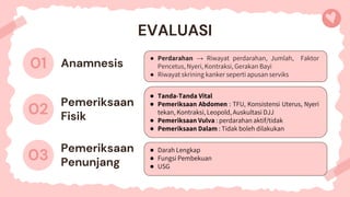 Anamnesis
● Perdarahan → Riwayat perdarahan, Jumlah, Faktor
Pencetus, Nyeri, Kontraksi, Gerakan Bayi
● Riwayat skrining kanker seperti apusan serviks
EVALUASI
01
03
Pemeriksaan
Penunjang
● Darah Lengkap
● Fungsi Pembekuan
● USG
02
Pemeriksaan
Fisik
● Tanda-Tanda Vital
● Pemeriksaan Abdomen : TFU, Konsistensi Uterus, Nyeri
tekan, Kontraksi, Leopold, Auskultasi DJJ
● Pemeriksaan Vulva : perdarahan aktif/tidak
● Pemeriksaan Dalam : Tidak boleh dilakukan
 