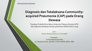 Diagnosis danTatalaksana Community-
acquired Pneumonia (CAP) pada Orang
Dewasa
Panduan Praktik Klinis Resmi AmericanThoracic Society (ATS)
dan Infectious DiseasesSociety of America (IDSA) tahun 2019
ClinicalScience Session
Oleh :
Hasna Shofiya Buntoro (1710312060)
Preseptor :
dr. Russilawati,Sp.P(K)
dr. Deddy Herman, Sp.P(K), FCCP, FAPSR, MCH, FISR
 