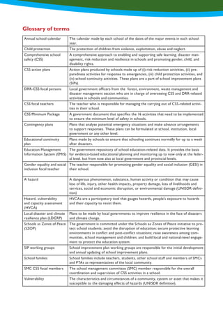 Glossary of terms
Annual school calendar The calendar made by each school of the dates of the major events in each school
year.
Child protection The protection of children from violence, exploitation, abuse and neglect.
Comprehensive school
safety (CSS)
A comprehensive approach to enabling and supporting safe learning, disaster man-
agement, risk reduction and resilience in schools and promoting gender, child, and
disability rights.
CSS action plans Action plans produced by schools made up of (i) risk reduction activities, (ii) pre-
paredness activities for response to emergencies, (iii) child protection activities, and
(iv) school continuity activities. These plans are a part of school improvement plans
(SIPs).
DRR-CSS focal persons Local government officers from the forest, environment, waste management and
disaster management section who are in charge of overseeing CSS and DRR-related
activities in schools and communities.
CSS focal teachers The teacher who is responsible for managing the carrying out of CSS-related activi-
ties in their school.
CSS Minimum Package A government document that specifies the 16 activities that need to be implemented
to ensure the minimum level of safety in schools.
Contingency plans Plans that analyse potential emergency situations and make advance arrangements
to support responses. These plans can be formulated at school, institution, local
government or any other level.
Educational continuity
plan
Plans made by schools to ensure that schooling continues normally for up to a week
after disasters.
Education Management
Information System (EMIS)
The government repository of school education-related data. It provides the basis
for evidence-based educational planning and monitoring up to now only at the feder-
al level, but from now also at local government and provincial levels.
Gender equality and social
inclusion focal teacher
The teacher responsible for promoting gender equality and social inclusion (GESI) in
their school.
A hazard A dangerous phenomenon, substance, human activity or condition that may cause
loss of life, injury, other health impacts, property damage, loss of livelihoods and
services, social and economic disruption, or environmental damage (UNISDR defini-
tion)
Hazard, vulnerability
and capacity assessment
(HVCA)
HVCAs are a participatory tool that gauges hazards, people's exposure to hazards
and their capacity to resist them.
Local disaster and climate
resilience plan (LDCRP)
Plans to be made by local governments to improve resilience in the face of disasters
and climate change.
Schools as Zones of Peace
(SZOP)
The government is committed under the Schools as Zones of Peace initiative to pro-
tect school students; avoid the disruption of education; secure protective learning
environments in conflict and post-conflict situations; raise awareness among com-
munities, school management and children; and build local and national-level engage-
ment to protect the education system.
SIP working groups School improvement plan working groups are responsible for the initial development
and annual updating of school improvement plans.
School families School families include teachers, students, other school staff and members of SMCs
and PTAs as representatives of the local community.
SMC CSS focal members The school management committee (SMC) member responsible for the overall
coordination and supervision of CSS activities in a school.
Vulnerability The characteristics and circumstances of a community, system or asset that makes it
susceptible to the damaging effects of hazards (UNISDR definition).
 