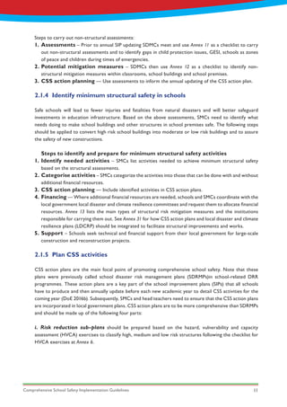 Comprehensive School Safety Implementation Guidelines 11
Steps to carry out non-structural assessments:
1.
2.
3.
4.
5.
1.
2.
3.
Assessments – Prior to annual SIP updating SDMCs meet and use Annex 11 as a checklist to carry
out non-structural assessments and to identify gaps in child protection issues, GESI, schools as zones
of peace and children during times of emergencies.
Potential mitigation measures – SDMCs then use Annex 12 as a checklist to identify non-
structural mitigation measures within classrooms, school buildings and school premises.
CSS action planning — Use assessments to inform the annual updating of the CSS action plan.
2.1.4	 Identify minimum structural safety in schools
2.1.5	 Plan CSS activities
Safe schools will lead to fewer injuries and fatalities from natural disasters and will better safeguard
investments in education infrastructure. Based on the above assessments, SMCs need to identify what
needs doing to make school buildings and other structures in school premises safe. The following steps
should be applied to convert high risk school buildings into moderate or low risk buildings and to assure
the safety of new constructions.
CSS action plans are the main focal point of promoting comprehensive school safety. Note that these
plans were previously called school disaster risk management plans (SDRMPs)in school-related DRR
programmes. These action plans are a key part of the school improvement plans (SIPs) that all schools
have to produce and then annually update before each new academic year to detail CSS activities for the
coming year (DoE 2016b). Subsequently, SMCs and head teachers need to ensure that the CSS action plans
are incorporated in local government plans. CSS action plans are to be more comprehensive than SDRMPs
and should be made up of the following four parts:
i. Risk reduction sub-plans should be prepared based on the hazard, vulnerability and capacity
assessment (HVCA) exercises to classify high, medium and low risk structures following the checklist for
HVCA exercises at Annex 6.
Steps to identify and prepare for minimum structural safety activities
Identify needed activities – SMCs list activities needed to achieve minimum structural safety
based on the structural assessments.
Categorise activities – SMCs categorize the activities into those that can be done with and without
additional financial resources.
CSS action planning — Include identified activities in CSS action plans.
Financing — Where additional financial resources are needed, schools and SMCs coordinate with the
local government local disaster and climate resilience committees and request them to allocate financial
resources. Annex 13 lists the main types of structural risk mitigation measures and the institutions
responsible for carrying them out. See Annex 31 for how CSS action plans and local disaster and climate
resilience plans (LDCRP) should be integrated to facilitate structural improvements and works.
Support – Schools seek technical and financial support from their local government for large-scale
construction and reconstruction projects.
 