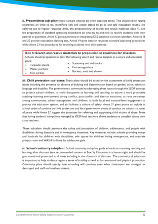 Comprehensive School Safety Implementation Guidelines 12
ii. Preparedness sub-plans show schools what to do when disasters strike. This should cover raising
awareness on what to do, identifying safe and unsafe places to go to and safe evacuation routes, the
carrying out of regular response drills, the prepositioning of search and rescue materials (Box 4), and
the preparation of standard operating procedures on what to do and how to reunify students with their
parents or guardians. Annex 17 gives guidelines on integrating CSS activities in school calendars, Annexes 18
and 20 provide evacuation planning tips, Annex 19 gives disaster response standard operating procedures
while Annex 23 list procedures for reuniting students with their parents.
iii. Child protection sub-plans: These plans should be based on the assessment of child protection
issues including the presence or absence of bullying and discrimination based on gender, caste, ethnicity,
language and disability. The government is committed to addressing these issues through the SZOP concept
to protect school children; to avoid disruptions to learning and teaching; to secure a more protective
teaching–learning environment during conflict, post-conflict and disaster situations; to raise awareness
among communities, school management and children; to build local and national-level engagement to
protect the education system, and to facilitate a culture of safety. Annex 21 gives points to include in
school codes of conduct on child protection and local government codes of conduct on schools as zones
of peace while Annex 22 suggest the processes for referring and supporting child victims of abuse. Note
that having students’ complaints managed by GESI focal teachers allows students to complain about their
class teachers.
These sub-plans should promote the safety and protection of children, adolescents, and people with
disabilities during disasters and in emergency situations. Key measures include schools providing ramps
and handrails for children with disabilities, safe spaces for children during emergencies, and separate
privacy room and WASH facilities for adolescent girls.
iv. School continuity sub-plans: School continuity sub-plans guide schools on resuming teaching and
learning after disasters (see recommended content in Box 5). Education is a human right and should be
guaranteed and protected at all times including in the aftermath of disasters. The continuity of education
is important to help students regain a sense of stability as well as for emotional and physical protection.
Continuity plans should specify how schooling will continue even when classrooms are damaged or
destroyed and staff and teachers absent.
Box 4: Search and rescue materials to preposition in readiness for disasters
Schools should preposition at least the following search and rescue supplies in a secure and accessible
place:
•	 Tarpaulin sheets
•	 Water purifiers
•	 First aid kits	
•	 Stationery and old books
•	 Fire extinguishers
•	 Buckets, sand and shovels.
 