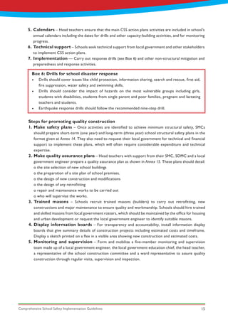 Comprehensive School Safety Implementation Guidelines 15
Calendars – Head teachers ensure that the main CSS action plans activities are included in school’s
annual calendars including the dates for drills and other capacity-building activities, and for monitoring
progress.
Technical support – Schools seek technical support from local government and other stakeholders
to implement CSS action plans.
Implementation — Carry out response drills (see Box 6) and other non-structural mitigation and
preparedness and response activities.
5.
6.
7.
Box 6: Drills for school disaster response
•	 Drills should cover issues like child protection, information sharing, search and rescue, first aid,
fire suppression, water safety and swimming skills.
•	 Drills should consider the impact of hazards on the most vulnerable groups including girls,
students with disabilities, students from single parent and poor families, pregnant and lactating
teachers and students.
•	 Earthquake response drills should follow the recommended nine-step drill.
Steps for promoting quality construction
1.
2.
3.
4.
5.
Make safety plans – Once activities are identified to achieve minimum structural safety, SMCs
should prepare short-term (one year) and long-term (three year) school structural safety plans in the
format given at Annex 14. They also need to request their local government for technical and financial
support to implement these plans, which will often require considerable expenditure and technical
expertise.
Make quality assurance plans – Head teachers with support from their SMC, SDMC and a local
government engineer prepare a quality assurance plan as shown in Annex 15. These plans should detail:
o the site selection of new school buildings
o the preparation of a site plan of school premises.
o the design of new construction and modifications
o the design of any retrofitting
o repair and maintenance works to be carried out
o who will supervise the works.
Trained masons – Schools recruit trained masons (builders) to carry out retrofitting, new
constructions and major maintenance to ensure quality and workmanship. Schools should hire trained
and skilled masons from local government rosters, which should be maintained by the office for housing
and urban development or request the local government engineer to identify suitable masons.
Display information boards – For transparency and accountability, install information display
boards that give summary details of construction projects including estimated costs and timeframe.
Display a sketch printed on a flex in a visible area showing new construction and estimated costs.
Monitoring and supervision – Form and mobilize a five-member monitoring and supervision
team made up of a local government engineer, the local government education chief, the head teacher,
a representative of the school construction committee and a ward representative to assure quality
construction through regular visits, supervision and inspection.
 