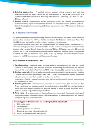Comprehensive School Safety Implementation Guidelines 16
Box 7: Types of IEC materials for teaching students about CSS
•	 DRR pocket books
•	 Learning games
•	 Leaflets, pamphlets, and calendars
•	 Disaster preparedness colouring books, and
•	 Posters on preparedness for major hazards
1.
2.
3.
4.
6.
7.
Familiarisation – Head and subject teachers familiarize themselves with the new and revised
curricula on school safety, DRR and child protection by reviewing the instructional and resource
materials that cover school safety, the role of DRR in school safety, GESI issues and child protection.
Gather materials – SMCs or head teachers collect instructional and resource materials related to
CSS from the Curriculum Development Centre (CDC), CEHRD, resource centres and local government
education units and make them available to teachers and students.
Lesson plans – Teachers prepare lesson plans using the instructional materials on child protection and
SZOP developed by MoEST.
Teaching materials – Use information, education, and communication (IEC) materials (see Box
7) and instructional and resource materials for teaching students about CSS. Use visual and auditory
instructional and resource materials for effective learning – videos, graphics, illustrated stories,
cartoons, posters, songs, radio messages and drama.
Field visits – Organize excursions in the school catchment area to build the practical knowledge of
students on different hazards and ongoing DRR initiatives linked to the formal curricula. See Annex 17
for tips on organizing observation visits.
Building supervision – A qualified engineer assesses existing structures and supervises
new constructions and repairs, retrofitting and improvements. In case of new construction, it is
recommended that the Construction Monitoring and Supervision Guidelines (CLPIU, ADB and NSET
2016) are followed.
Annual reports – Head teachers with the help of their SDMCs and CSS focal teachers prepare
an annual summary report of implemented structural risk mitigation activities (refer to Annex 16).
Schools should update “situation of physical facilities” as provisioned in the SIP Development Guidelines
(2074 BS).
2.1.7	 Resilience education
The government’s education policies encourage schools to include local DRR and climate change adaptation
issues in school curricula. The SSDP and the National Disaster Risk Reduction and Strategic Action Plan
(GoN 2018) stress the need for including resilience education in local curricula.
Extra-curricular activities, project work, and exposure visits will also enhance students’ knowledge on CSS.
School–to–family preparedness activities should be included here to educate parents and communities
about the culture of safety. Schools should also make use of CSS and DRR posters and other IEC materials
in lessons and to raise awareness among students and all school family members and local communities
about CSS and DRR. The latter task can be guided by the key messages and means of communication
contained in the CSS Communication and Dissemination Strategy.
Steps to teach students about CSS:
 
