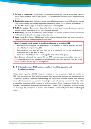 Comprehensive School Safety Implementation Guidelines 18
1.
2.
3.
4.
5.
Include in calendars – Include school safety-related activities and informal promotional events in
annual school calendars. Annex 17 gives tips on CSS-related extra-curricular activities and promotional
events.
Student involvement – Schools to encourage and facilitate students to run CSS activities such as
child clubs forming school safety groups and students taking part in extra-curricular activities on CSS.
See Box 9 for the main types of student involvement in promoting CSS.
Publicise dates – Communicate dates of activities to local government and education resource
persons for their participation in CSS extra-curricular activities.
Resourcing – Schools allocate funding in their budgets and mobilize local resources in coordination
with local stakeholders for school’s promotional events.
Keep records — Record CSS extra-curricular activities including photos and news coverage for
reporting against the achievement of CSS action plans.
Box 9: Student participation in implementing and promoting CSS
•	 Representatives from youth and child clubs are to be members of SDMCs, which are the main
school bodies for implementing CSS.
•	 Representatives from youth and child clubs are to be involved in carrying out non-structural
assessments and so will ‘learn by doing’.
•	 Youth clubs and child clubs will be encouraged to form school safety groups
Note: Students will directly learn about CSS and DRR in the curriculum, during field visits and in
CSS-related extra-curricular activities and representatives from youth and child clubs are to be
trained on CSS in the two-day CSS training events.
2.1.8	 Interactions on CSS between school families, parents and
	 local communities
Schools should regularly hold CSS interaction meetings to raise awareness in local communities on
CSS, child protection and SZOP and to encourage local people’s participation and ownership of the
CSS process. Increased community understanding will help schools facilitate children from different
castes, ethnic backgrounds, and economic status to grow up in safe learning environments. School safety
is enabled by disseminating CSS messages to local communities. These interactions should also cover
emergency preparedness, response and evacuation plans. CSS and GESI focal teachers should participate
and encourage the participation of parents with disabilities, women and parents from disadvantaged
groups.
 