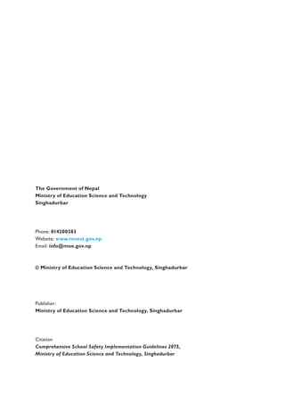 The Government of Nepal
Ministry of Education Science and Technology
Singhadurbar
Phone: 014200383
Website: www.moest.gov.np
Email: info@moe.gov.np
© Ministry of Education Science and Technology, Singhadurbar
Publisher:
Ministry of Education Science and Technology, Singhadurbar
Citation
Comprehensive School Safety Implementation Guidelines 2075,
Ministry of Education Science and Technology, Singhadurbar
 
