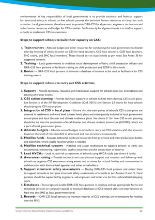 Comprehensive School Safety Implementation Guidelines 22
Steps to support schools to build their capacity on CSS:
Steps to support schools to carry out CSS activities
1.
2.
3.
1.
2.
3.
4.
5.
6.
7.
8.
9.
1.
2.
Train trainers – Allocate budget and other resources for conducting the local government-facilitated
two-day training of school trainers on CSS for head teachers, CSS focal teachers, GESI focal teachers,
SMC chairs, and SMC focal members. These should be run occasionally as per need. See Annex 30 for
suggested content.
Training – Local governments to mobilize social development officers, child protection officers and
DRR-CSS focal persons to facilitate training on child protection and SZOP in all schools.
Roster — DRR-CSS focal persons to maintain a database of trainers to be used as facilitators for CSS
training events.
Support – Provide technical, resource and mobilization support for schools toto run orientations and
training of trainer events.
CSS action planning – Provide technical support to schools to help them develop CSS action plans.
See Section 5 of the SIP Development Guidelines (DoE 2017a) and Section 2.1 above for how schools
should prepare CSS action plans.
Integration of CSS in local plans – Ensure that the main points of school’s CSS action plans are
covered in settlement and ward level (cluster level) plans and subsequently included in local government
annual plans and local disaster and climate resilience plans. See Annex 31 for how CSS action planning
should be fed into the production of local disaster and climate resilient committee (LDCRC), which are
a part of local government plans.
Allocate budgets – Allocate annual budgets to schools to carry out CSS activities with the amounts
based on the level of risk identified in structural and non-structural assessments.
Mobilise funds – Request additional funds and resources from provincial and federal education bodies
and elsewhere where costly reconstruction is needed.
Mobilise technical support – Mobilize and assign technicians to support schools to carry out
assessments, monitoring, supervision, quality assurance and the preparation of reports.
Lead HVCAs – Lead hazard risk assessments of schools using HVCA tools (see Annex 6 tools).
Awareness raising – Provide technical and coordination support and monitor and follow-up with
schools to organize CSS awareness-raising events and activities for school families and communities in
collaboration with district-level agencies and other stakeholders.
Support structural safety assessments — Deploy DRR-CSS focal persons and orient them
to support schools to carryout structural safety assessments of schools as per Annexes 9 and 10. Focal
persons should be supported by engineers, sub-engineers and others to do this technical backstopping
work.
Databases – Encourage and enable DRR-CSS focal persons to develop and use appropriate forms and
templates (written or computer-based) to maintain databases of CSS-related plans and interventions to
feed into the EMIS at local government level.
Records —DRR-CSS focal persons to maintain records of CSS trainings and orientations for feeding
into the EMIS.
environments. A key responsibility of local governments is to provide technical and financial support
for structural safety in schools as few schools possess the technical human resources to carry out such
activities. Local governments therefore need to provide DRR-CSS focal persons, engineers, technicians and
other human resources and budget for CSS activities. Facilitation by local governments is crucial to support
schools to implement CSS interventions.
 