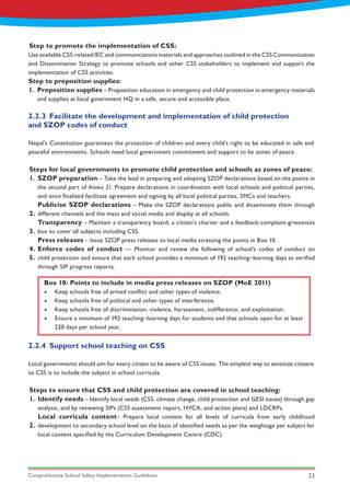 Comprehensive School Safety Implementation Guidelines 23
Step to preposition supplies:
1. Preposition supplies – Preposition education in emergency and child protection in emergency materials
and supplies at local government HQ in a safe, secure and accessible place.
Steps for local governments to promote child protection and schools as zones of peace:
Steps to ensure that CSS and child protection are covered in school teaching:
1.
2.
3.
4.
5.
1.
2.
SZOP preparation – Take the lead in preparing and adopting SZOP declarations based on the points in
the second part of Annex 21. Prepare declarations in coordination with local schools and political parties,
and once finalised facilitate agreement and signing by all local political parties, SMCs and teachers.
Publicise SZOP declarations – Make the SZOP declarations public and disseminate them through
different channels and the mass and social media and display at all schools.
Transparency – Maintain a transparency board, a citizen’s charter and a feedback-complaint-grievances
box to cover all subjects including CSS.
Press releases – Issue SZOP press releases to local media stressing the points in Box 10.
Enforce codes of conduct — Monitor and review the following of school’s codes of conduct on
child protection and ensure that each school provides a minimum of 192 teaching–learning days as verified
through SIP progress reports.
Identify needs – Identify local needs (CSS, climate change, child protection and GESI issues) through gap
analysis, and by reviewing SIPs (CSS assessment report, HVCA, and action plans) and LDCRPs.
Local curricula content– Prepare local content for all levels of curricula from early childhood
development to secondary school level on the basis of identified needs as per the weightage per subject for
local content specified by the Curriculum Development Centre (CDC).
2.2.3	 Facilitate the development and implementation of child protection 		
and SZOP codes of conduct
2.2.4	 Support school teaching on CSS
Nepal’s Constitution guarantees the protection of children and every child’s right to be educated in safe and
peaceful environments. Schools need local government commitment and support to be zones of peace.
Local governments should aim for every citizen to be aware of CSS issues. The simplest way to sensitize citizens
to CSS is to include the subject in school curricula.
Box 10: Points to include in media press releases on SZOP (MoE 2011)
•	 Keep schools free of armed conflict and other types of violence.
•	 Keep schools free of political and other types of interference.
•	 Keep schools free of discrimination, violence, harassment, indifference, and exploitation.
•	 Ensure a minimum of 192 teaching–learning days for students and that schools open for at least
220 days per school year.
Step to promote the implementation of CSS:
Use available CSS-related IEC and communications materials and approaches outlined in the CSS Communication
and Dissemination Strategy to promote schools and other CSS stakeholders to implement and support the
implementation of CSS activities.
 