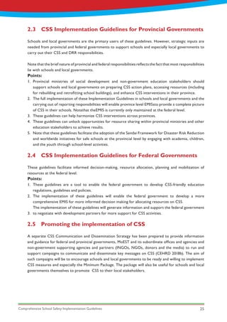 Comprehensive School Safety Implementation Guidelines 25
Points:
Points:
1.
2.
3.
4.
5.
1.
2.
3.
Provincial ministries of social development and non-government education stakeholders should
support schools and local governments on preparing CSS action plans, accessing resources (including
for rebuilding and retrofitting school buildings), and enhance CSS interventions in their province.
The full implementation of these Implementation Guidelines in schools and local governments and the
carrying out of reporting responsibilities will enable province level EMISsto provide a complete picture
of CSS in their schools. Notethat theEMIS is currently only maintained at the federal level.
These guidelines can help harmonize CSS interventions across provinces.
These guidelines can unlock opportunities for resource sharing within provincial ministries and other
education stakeholders to achieve results.
Note that these guidelines facilitate the adoption of the Sendai Framework for Disaster Risk Reduction
and worldwide initiatives for safe schools at the provincial level by engaging with academia, children,
and the youth through school-level activities.
These guidelines are a tool to enable the federal government to develop CSS-friendly education
regulations, guidelines and policies.
The implementation of these guidelines will enable the federal government to develop a more
comprehensive EMIS for more informed decision making for allocating resources on CSS.
The implementation of these guidelines will generate information and support the federal government
to negotiate with development partners for more support for CSS activities.
2.3	 CSS Implementation Guidelines for Provincial Governments
2.4	 CSS Implementation Guidelines for Federal Governments
2.5	 Promoting the implementation of CSS
Schools and local governments are the primary users of these guidelines. However, strategic inputs are
needed from provincial and federal governments to support schools and especially local governments to
carry out their CSS and DRR responsibilities.
Note that the brief nature of provincial and federal responsibilities reflects the fact that most responsibilities
lie with schools and local governments.
These guidelines facilitate informed decision-making, resource allocation, planning and mobilization of
resources at the federal level.
A separate CSS Communication and Dissemination Strategy has been prepared to provide information
and guidance for federal and provincial governments, MoEST and its subordinate offices and agencies and
non-government supporting agencies and partners (INGOs, NGOs, donors and the media) to run and
support campaigns to communicate and disseminate key messages on CSS (CEHRD 2018b). The aim of
such campaigns will be to encourage schools and local governments to be ready and willing to implement
CSS measures and especially the Minimum Package. The package will also be useful for schools and local
governments themselves to promote CSS to their local stakeholders.
 