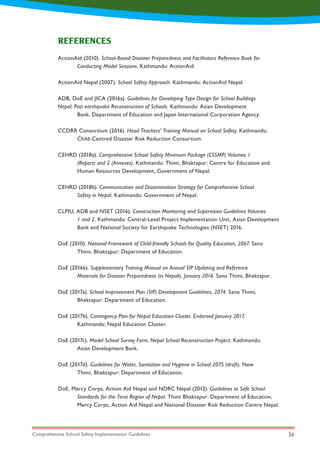 Comprehensive School Safety Implementation Guidelines 26
ActionAid (2010). School-Based Disaster Preparedness and Facilitators Reference Book for
	 Conducting Model Sessions. Kathmandu: ActionAid.
ActionAid Nepal (2007). School Safety Approach. Kathmandu: ActionAid Nepal.
ADB, DoE and JICA (2016a). Guidelines for Developing Type Design for School Buildings 			
Nepal: Post earthquake Reconstruction of Schools. Kathmandu: Asian Development
	 Bank, Department of Education and Japan International Corporation Agency.
CCDRR Consortium (2016). Head Teachers’ Training Manual on School Safety. Kathmandu:
	 Child-Centred Disaster Risk Reduction Consortium.
CEHRD (2018a). Comprehensive School Safety Minimum Package (CSSMP) Volumes 1
	 (Report) and 2 (Annexes). Kathmandu: Thimi, Bhaktapur: Centre for Education and
	 Human Resources Development, Government of Nepal.
CEHRD (2018b). Communication and Dissemination Strategy for Comprehensive School
	 Safety in Nepal. Kathmandu: Government of Nepal.
CLPIU, ADB and NSET (2016). Construction Monitoring and Supervision Guidelines Volumes
	 1 and 2. Kathmandu: Central-Level Project Implementation Unit, Asian Development
	 Bank and National Society for Earthquake Technologies (NSET) 2016.
DoE (2010). National Framework of Child-friendly Schools for Quality Education, 2067. Sano
	 Thimi, Bhaktapur: Department of Education.
DoE (2016b). Supplementary Training Manual on Annual SIP Updating and Reference
	 Materials for Disaster Preparedness (in Nepali). January 2016. Sano Thimi, Bhaktapur.
DoE (2017a). School Improvement Plan (SIP) Development Guidelines, 2074. Sano Thimi,
	 Bhaktapur: Department of Education.
DoE (2017b). Contingency Plan for Nepal Education Cluster. Endorsed January 2017.
	 Kathmandu: Nepal Education Cluster.
DoE (2017c). Model School Survey Form. Nepal School Reconstruction Project. Kathmandu:
	 Asian Development Bank.
DoE (2017d). Guidelines for Water, Sanitation and Hygiene in School 2075 (draft). New
	 Thimi, Bhaktapur: Department of Education.
DoE, Mercy Corps, Action Aid Nepal and NDRC Nepal (2012). Guidelines to Safe School
	 Standards for the Terai Region of Nepal. Thimi Bhaktapur: Department of Education,
	 Mercy Corps, Action Aid Nepal and National Disaster Risk Reduction Centre Nepal.
REFERENCES
 