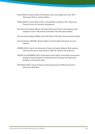 Comprehensive School Safety Implementation Guidelines 28
MoHA (2017b). National Disaster Risk Reduction Policy and Strategic Action Plan, 2075.
	 Kathmandu: Ministry of Home Affairs.
NCED (2016/17). School Safety Teachers’ Training Reference Material, 2073. Kathmandu:
	 National Centre for Education Development.
Plan International Nepal (2013a). Safe School Policies and Practices: Good Initiatives, Gaps,
	 Implications and the Way Forward. Kathmandu: Plan International Nepal.
Plan International Nepal (2013b). Safe School Toolkit. Kathmandu: Plan International Nepal.
Save the Children (2017/18). Working Together for School Safety. Kathmandu: Save the
	Children
UNISDR (2013). Tools for the Assessment of School and Hospital Safety for Multi-hazards in
	 South Asia (four parts). United Nations Office for Disaster Risk Reduction.
UNISDR and GADRRRES (2017) Comprehensive School Safety. United Nations International
	 Strategy for Disaster Reduction and Global Alliance for Disaster Risk Reduction &
	 Resilience in the Education Sector.
World Bank (2015). Structural Integrity and Damage Assessment (SIDA) questionnaires.
	 Kathmandu: World Bank.
 