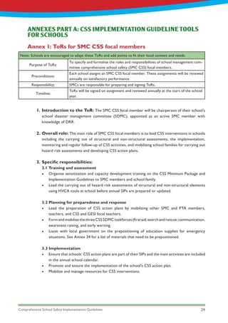 Comprehensive School Safety Implementation Guidelines 29
Introduction to the ToR: The SMC CSS focal member will be chairperson of their school’s
school disaster management committee (SDMC), appointed as an active SMC member with
knowledge of DRR.
Overall role: The main role of SMC CSS focal members is to lead CSS interventions in schools
including the carrying out of structural and non-structural assessments, the implementation,
monitoring and regular follow-up of CSS activities, and mobilizing school families for carrying out
hazard risk assessments and developing CSS action plans.
Specific responsibilities:
3.1 Training and assessment
•	 Organise sensitization and capacity development training on the CSS Minimum Package and
Implementation Guidelines to SMC members and school family.
•	 Lead the carrying out of hazard risk assessments of structural and non-structural elements
using HVCA tools at school before annual SIPs are prepared or updated.
3.2 Planning for preparedness and response
•	 Lead the preparation of CSS action plans by mobilizing other SMC and PTA members,
teachers, and CSS and GESI focal teachers.
•	 Form and mobilize the three CSS SDMC taskforces (first aid; search and rescue; communication,
awareness raising, and early warning.
•	 Liaise with local government on the prepositioning of education supplies for emergency
situations. See Annex 34 for a list of materials that need to be prepositioned.
3.3 Implementation
•	 Ensure that schools’ CSS action plans are part of their SIPs and the main activities are included
in the annual school calendar.
•	 Promote and ensure the implementation of the school’s CSS action plan.
•	 Mobilize and manage resources for CSS interventions.
ANNEXES PART A: CSS IMPLEMENTATION GUIDELINE TOOLS
FOR SCHOOLS
Annex 1: ToRs for SMC CSS focal members
Note: Schools are encouraged to adapt these ToRs and add points to fit their local context and needs.
Purpose of ToRs:
To specify and formalise the roles and responsibilities of school management com-
mittee comprehensive school safety (SMC CSS) focal members.
Preconditions:
Each school assigns an SMC CSS focal member. These assignments will be renewed
annually on satisfactory performance.
Responsibility: SMCs are responsible for preparing and signing ToRs.
Timeline:
ToRs will be signed on assignment and reviewed annually at the start of the school
year.
1.
2.
3.
 