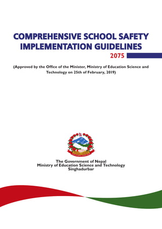 COMPREHENSIVE SCHOOL SAFETY
IMPLEMENTATION GUIDELINES
The Government of Nepal
Ministry of Education Science and Technology
Singhadurbar
2075
(Approved by the Office of the Minister, Ministry of Education Science and
Technology on 25th of February, 2019)
 