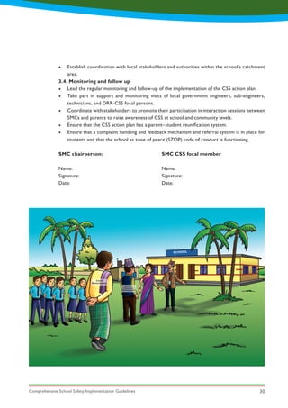 Comprehensive School Safety Implementation Guidelines 30
•	 Establish coordination with local stakeholders and authorities within the school’s catchment
area.
3.4. Monitoring and follow up
•	 Lead the regular monitoring and follow-up of the implementation of the CSS action plan.
•	 Take part in support and monitoring visits of local government engineers, sub-engineers,
technicians, and DRR-CSS focal persons.
•	 Coordinate with stakeholders to promote their participation in interaction sessions between
SMCs and parents to raise awareness of CSS at school and community levels.
•	 Ensure that the CSS action plan has a parent–student reunification system.
•	 Ensure that a complaint handling and feedback mechanism and referral system is in place for
students and that the school as zone of peace (SZOP) code of conduct is functioning.
SMC chairperson:
Name:
Signature:
Date:
SMC CSS focal member
Name:
Signature:
Date:
Local
Government
Chief of
Education
Development
SCHOOL
 