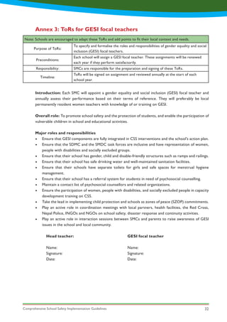 Comprehensive School Safety Implementation Guidelines 32
Introduction: Each SMC will appoint a gender equality and social inclusion (GESI) focal teacher and
annually assess their performance based on their terms of reference. They will preferably be local
permanently resident women teachers with knowledge of or training on GESI.
Overall role: To promote school safety and the protection of students, and enable the participation of
vulnerable children in school and educational activities.
Major roles and responsibilities
•	 Ensure that GESI components are fully integrated in CSS interventions and the school’s action plan.
•	 Ensure that the SDMC and the SMDC task forces are inclusive and have representation of women,
people with disabilities and socially excluded groups.
•	 Ensure that their school has gender, child and disable-friendly structures such as ramps and railings.
•	 Ensure that their school has safe drinking water and well-maintained sanitation facilities.
•	 Ensure that their schools have separate toilets for girls and safe spaces for menstrual hygiene
management.
•	 Ensure that their school has a referral system for students in need of psychosocial counselling.
•	 Maintain a contact list of psychosocial counsellors and related organizations.
•	 Ensure the participation of women, people with disabilities, and socially excluded people in capacity
development training on CSS.
•	 Take the lead in implementing child protection and schools as zones of peace (SZOP) commitments.
•	 Play an active role in coordination meetings with local partners, health facilities, the Red Cross,
Nepal Police, INGOs and NGOs on school safety, disaster response and continuity activities.
•	 Play an active role in interaction sessions between SMCs and parents to raise awareness of GESI
issues in the school and local community.
Annex 3: ToRs for GESI focal teachers
Note: Schools are encouraged to adapt these ToRs and add points to fit their local context and needs.
Purpose of ToRs:
To specify and formalise the roles and responsibilities of gender equality and social
inclusion (GESI) focal teachers.
Preconditions:
Each school will assign a GESI focal teacher. These assignments will be renewed
each year if they perform satisfactorily.
Responsibility: SMCs are responsible for the preparation and signing of these ToRs.
Timeline:
ToRs will be signed on assignment and reviewed annually at the start of each
school year.
Head teacher:
Name:
Signature:
Date:
GESI focal teacher
Name:
Signature:
Date:
 